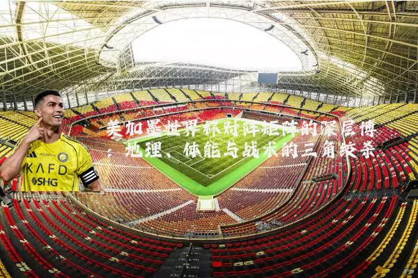 美加墨世界杯对阵矩阵的深层博弈:地理、体能与战术的三角绞杀