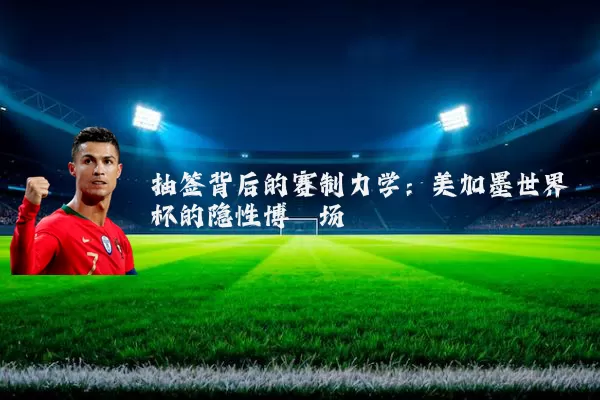 抽签背后的赛制力学:美加墨世界杯的隐性博弈场