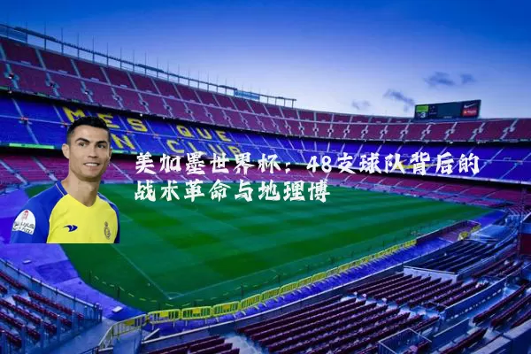 美加墨世界杯:48支球队背后的战术革命与地理博弈