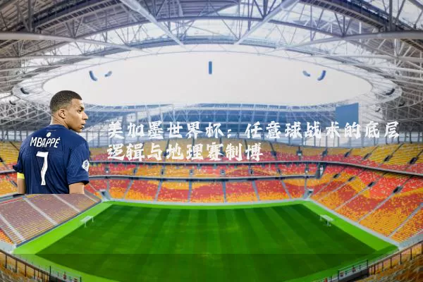 美加墨世界杯:任意球战术的底层逻辑与地理赛制博弈